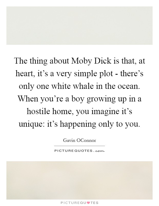 The thing about Moby Dick is that, at heart, it's a very simple plot - there's only one white whale in the ocean. When you're a boy growing up in a hostile home, you imagine it's unique: it's happening only to you. Picture Quote #1
