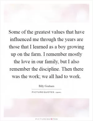 Some of the greatest values that have influenced me through the years are those that I learned as a boy growing up on the farm. I remember mostly the love in our family, but I also remember the discipline. Then there was the work; we all had to work Picture Quote #1
