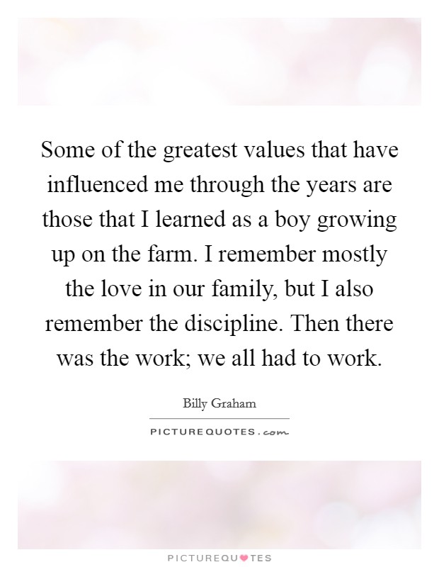 Some of the greatest values that have influenced me through the years are those that I learned as a boy growing up on the farm. I remember mostly the love in our family, but I also remember the discipline. Then there was the work; we all had to work. Picture Quote #1