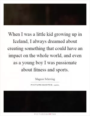 When I was a little kid growing up in Iceland, I always dreamed about creating something that could have an impact on the whole world, and even as a young boy I was passionate about fitness and sports Picture Quote #1