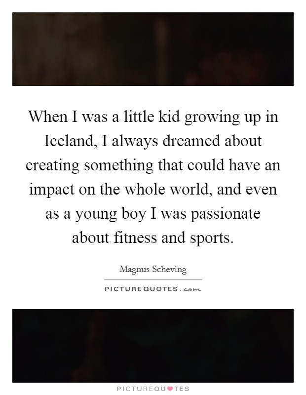 When I was a little kid growing up in Iceland, I always dreamed about creating something that could have an impact on the whole world, and even as a young boy I was passionate about fitness and sports. Picture Quote #1