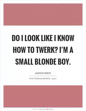 Do I look like I know how to twerk? I’m a small blonde boy Picture Quote #1