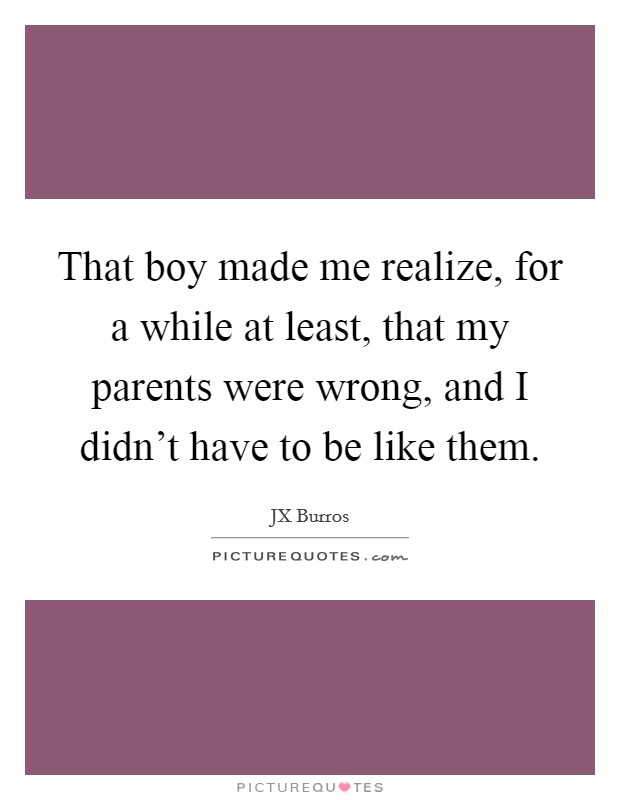 That boy made me realize, for a while at least, that my parents were wrong, and I didn't have to be like them. Picture Quote #1
