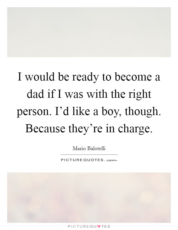 I would be ready to become a dad if I was with the right person. I'd like a boy, though. Because they're in charge. Picture Quote #1