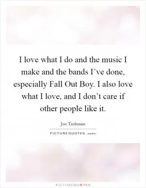 I love what I do and the music I make and the bands I’ve done, especially Fall Out Boy. I also love what I love, and I don’t care if other people like it Picture Quote #1