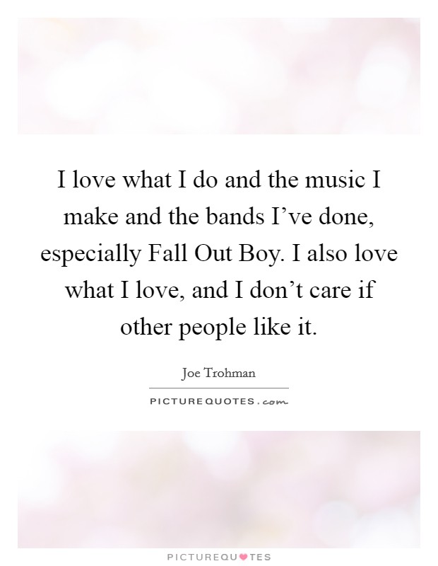I love what I do and the music I make and the bands I've done, especially Fall Out Boy. I also love what I love, and I don't care if other people like it. Picture Quote #1