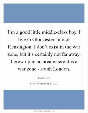 I’m a good little middle-class boy. I live in Gloucestershire or Kensington. I don’t exist in the war zone, but it’s certainly not far away. I grew up in an area where it is a war zone - south London Picture Quote #1