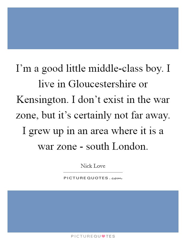 I'm a good little middle-class boy. I live in Gloucestershire or Kensington. I don't exist in the war zone, but it's certainly not far away. I grew up in an area where it is a war zone - south London. Picture Quote #1