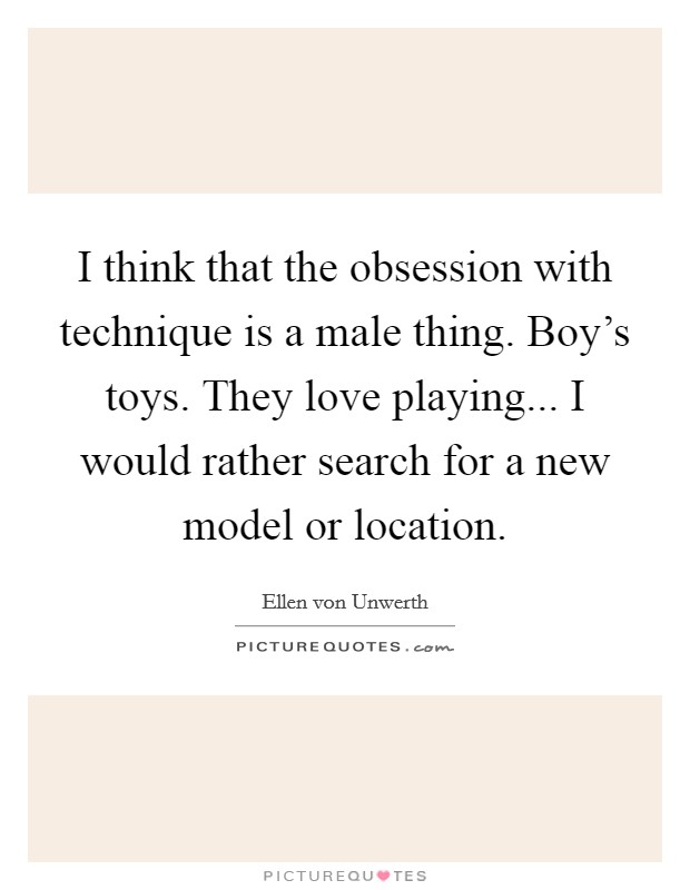 I think that the obsession with technique is a male thing. Boy's toys. They love playing... I would rather search for a new model or location. Picture Quote #1