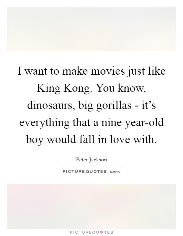 I want to make movies just like King Kong. You know, dinosaurs, big gorillas - it's everything that a nine year-old boy would fall in love with. Picture Quote #1