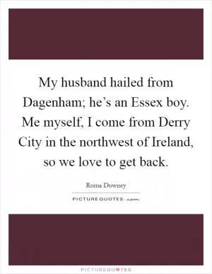 My husband hailed from Dagenham; he’s an Essex boy. Me myself, I come from Derry City in the northwest of Ireland, so we love to get back Picture Quote #1