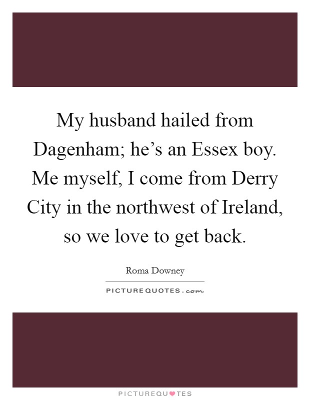 My husband hailed from Dagenham; he's an Essex boy. Me myself, I come from Derry City in the northwest of Ireland, so we love to get back. Picture Quote #1