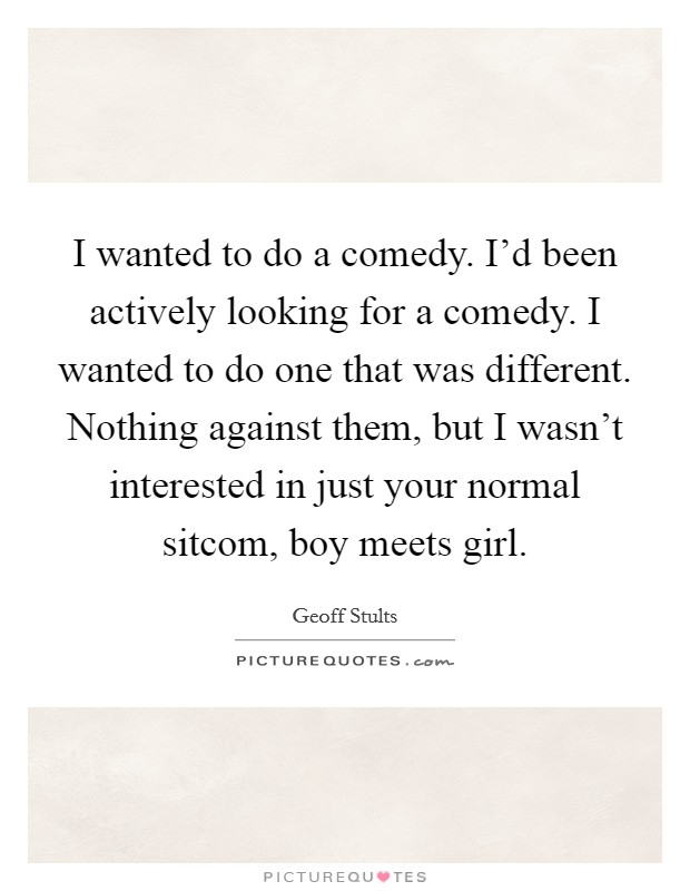 I wanted to do a comedy. I'd been actively looking for a comedy. I wanted to do one that was different. Nothing against them, but I wasn't interested in just your normal sitcom, boy meets girl. Picture Quote #1