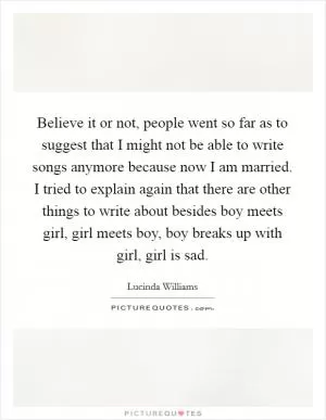 Believe it or not, people went so far as to suggest that I might not be able to write songs anymore because now I am married. I tried to explain again that there are other things to write about besides boy meets girl, girl meets boy, boy breaks up with girl, girl is sad Picture Quote #1