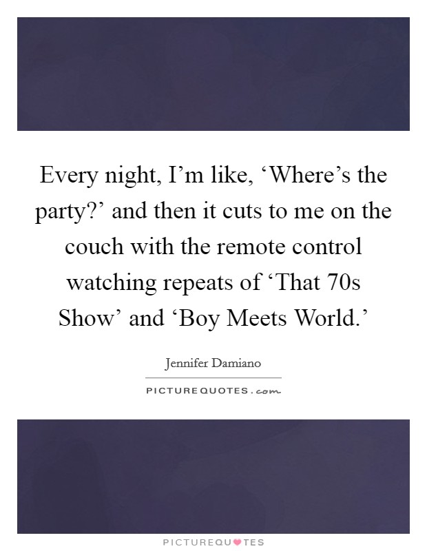 Every night, I'm like, ‘Where's the party?' and then it cuts to me on the couch with the remote control watching repeats of ‘That  70s Show' and ‘Boy Meets World.' Picture Quote #1