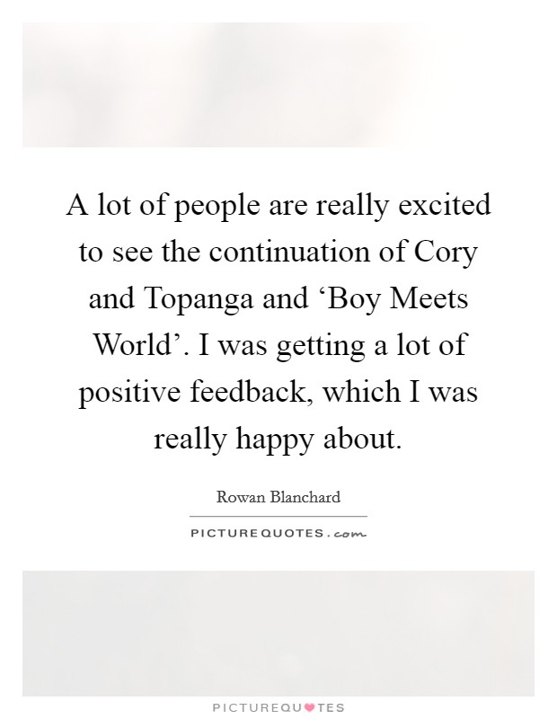 A lot of people are really excited to see the continuation of Cory and Topanga and ‘Boy Meets World'. I was getting a lot of positive feedback, which I was really happy about. Picture Quote #1