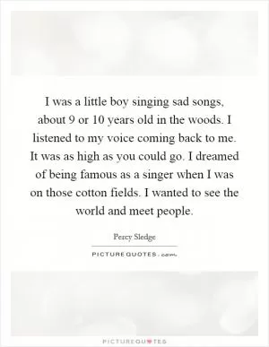 I was a little boy singing sad songs, about 9 or 10 years old in the woods. I listened to my voice coming back to me. It was as high as you could go. I dreamed of being famous as a singer when I was on those cotton fields. I wanted to see the world and meet people Picture Quote #1