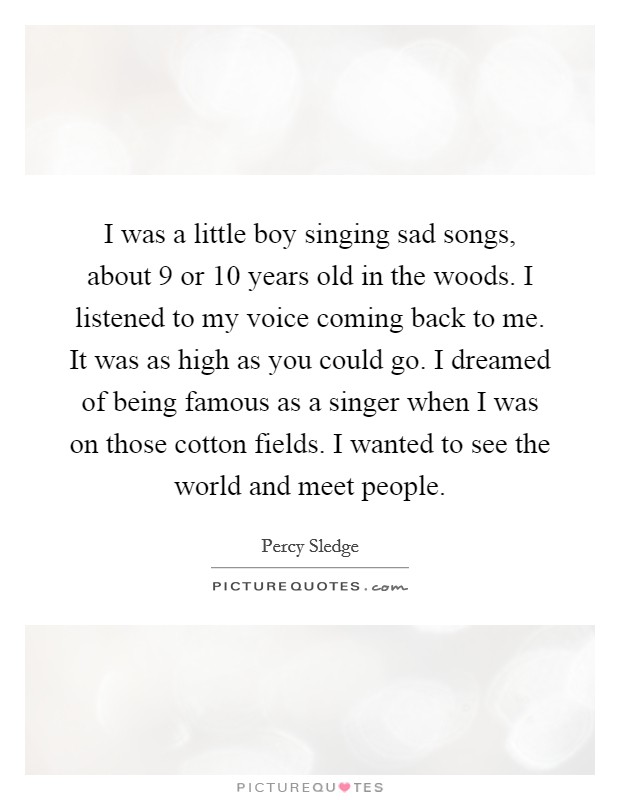 I was a little boy singing sad songs, about 9 or 10 years old in the woods. I listened to my voice coming back to me. It was as high as you could go. I dreamed of being famous as a singer when I was on those cotton fields. I wanted to see the world and meet people. Picture Quote #1