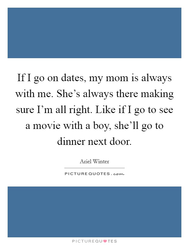 If I go on dates, my mom is always with me. She's always there making sure I'm all right. Like if I go to see a movie with a boy, she'll go to dinner next door. Picture Quote #1
