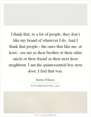 I think that, to a lot of people, they don’t like my brand of whatever I do. And I think that people - the ones that like me, at least - see me as their brother or their older uncle or their friend or their next door neighbour. I am the quintessential boy next door; I feel that way Picture Quote #1