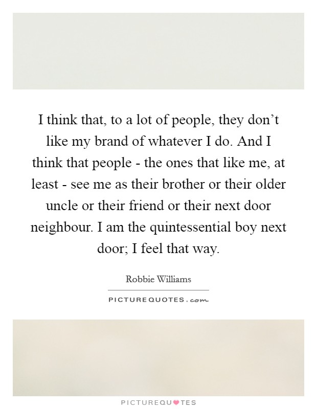 I think that, to a lot of people, they don't like my brand of whatever I do. And I think that people - the ones that like me, at least - see me as their brother or their older uncle or their friend or their next door neighbour. I am the quintessential boy next door; I feel that way. Picture Quote #1