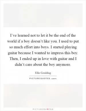I’ve learned not to let it be the end of the world if a boy doesn’t like you. I used to put so much effort into boys. I started playing guitar because I wanted to impress this boy. Then, I ended up in love with guitar and I didn’t care about the boy anymore Picture Quote #1