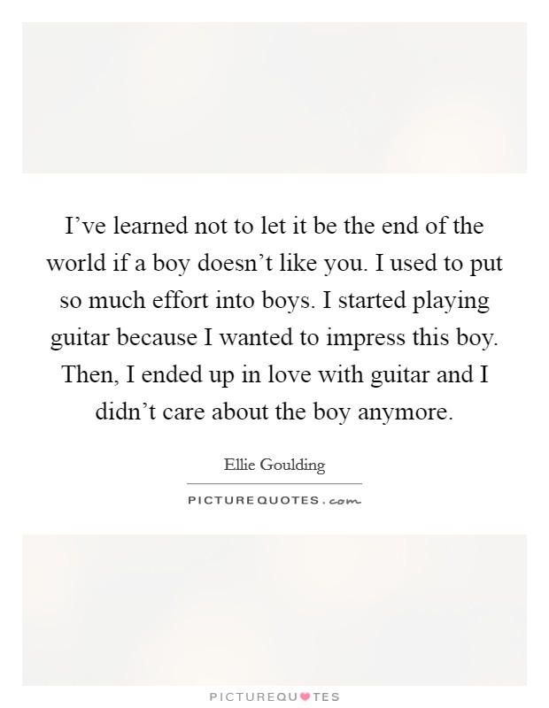 I've learned not to let it be the end of the world if a boy doesn't like you. I used to put so much effort into boys. I started playing guitar because I wanted to impress this boy. Then, I ended up in love with guitar and I didn't care about the boy anymore. Picture Quote #1