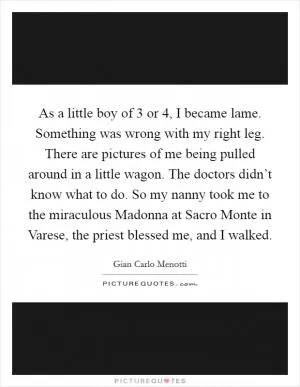 As a little boy of 3 or 4, I became lame. Something was wrong with my right leg. There are pictures of me being pulled around in a little wagon. The doctors didn’t know what to do. So my nanny took me to the miraculous Madonna at Sacro Monte in Varese, the priest blessed me, and I walked Picture Quote #1