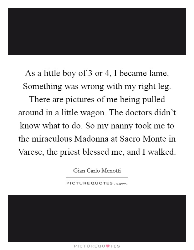 As a little boy of 3 or 4, I became lame. Something was wrong with my right leg. There are pictures of me being pulled around in a little wagon. The doctors didn't know what to do. So my nanny took me to the miraculous Madonna at Sacro Monte in Varese, the priest blessed me, and I walked. Picture Quote #1