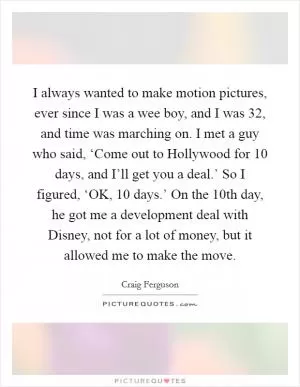 I always wanted to make motion pictures, ever since I was a wee boy, and I was 32, and time was marching on. I met a guy who said, ‘Come out to Hollywood for 10 days, and I’ll get you a deal.’ So I figured, ‘OK, 10 days.’ On the 10th day, he got me a development deal with Disney, not for a lot of money, but it allowed me to make the move Picture Quote #1