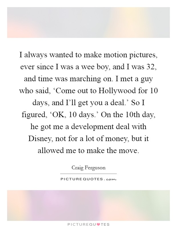 I always wanted to make motion pictures, ever since I was a wee boy, and I was 32, and time was marching on. I met a guy who said, ‘Come out to Hollywood for 10 days, and I'll get you a deal.' So I figured, ‘OK, 10 days.' On the 10th day, he got me a development deal with Disney, not for a lot of money, but it allowed me to make the move. Picture Quote #1