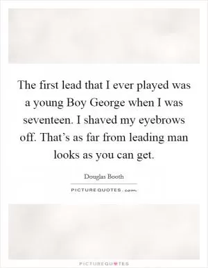 The first lead that I ever played was a young Boy George when I was seventeen. I shaved my eyebrows off. That’s as far from leading man looks as you can get Picture Quote #1