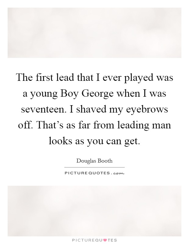 The first lead that I ever played was a young Boy George when I was seventeen. I shaved my eyebrows off. That's as far from leading man looks as you can get. Picture Quote #1