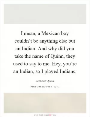 I mean, a Mexican boy couldn’t be anything else but an Indian. And why did you take the name of Quinn, they used to say to me. Hey, you’re an Indian, so I played Indians Picture Quote #1