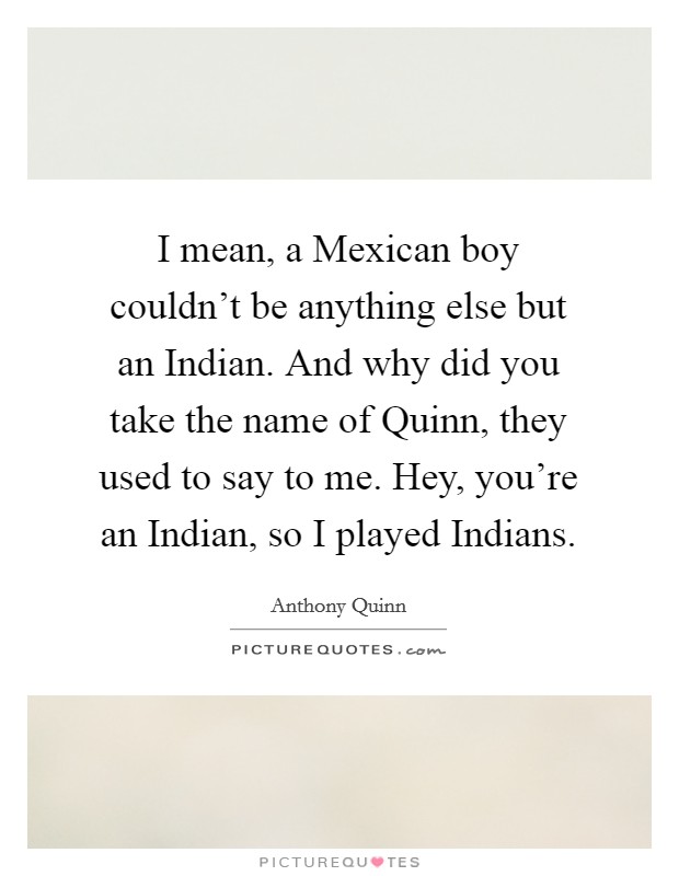 I mean, a Mexican boy couldn't be anything else but an Indian. And why did you take the name of Quinn, they used to say to me. Hey, you're an Indian, so I played Indians. Picture Quote #1