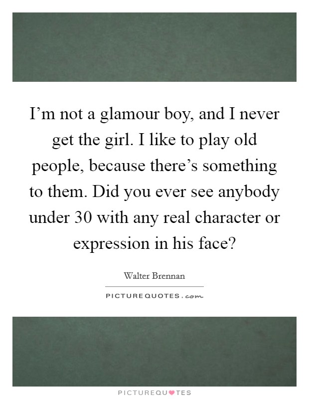 I'm not a glamour boy, and I never get the girl. I like to play old people, because there's something to them. Did you ever see anybody under 30 with any real character or expression in his face? Picture Quote #1
