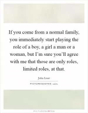 If you come from a normal family, you immediately start playing the role of a boy, a girl a man or a woman, but I’m sure you’ll agree with me that those are only roles, limited roles, at that Picture Quote #1