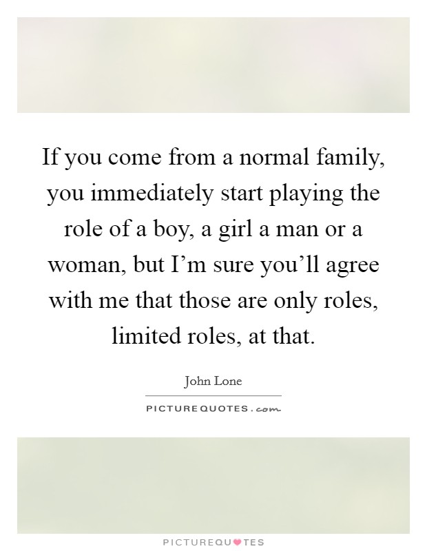 If you come from a normal family, you immediately start playing the role of a boy, a girl a man or a woman, but I'm sure you'll agree with me that those are only roles, limited roles, at that. Picture Quote #1