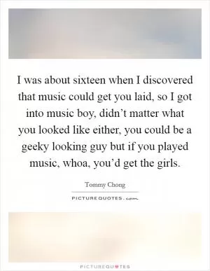 I was about sixteen when I discovered that music could get you laid, so I got into music boy, didn’t matter what you looked like either, you could be a geeky looking guy but if you played music, whoa, you’d get the girls Picture Quote #1