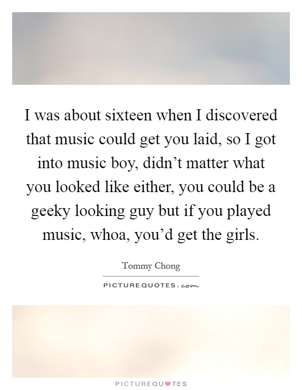 I was about sixteen when I discovered that music could get you laid, so I got into music boy, didn't matter what you looked like either, you could be a geeky looking guy but if you played music, whoa, you'd get the girls. Picture Quote #1
