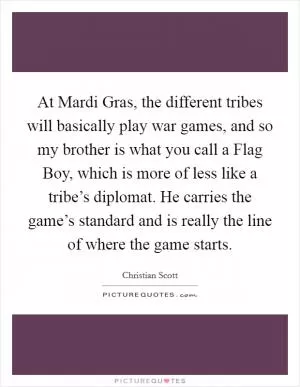 At Mardi Gras, the different tribes will basically play war games, and so my brother is what you call a Flag Boy, which is more of less like a tribe’s diplomat. He carries the game’s standard and is really the line of where the game starts Picture Quote #1
