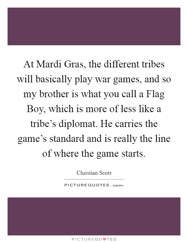 At Mardi Gras, the different tribes will basically play war games, and so my brother is what you call a Flag Boy, which is more of less like a tribe's diplomat. He carries the game's standard and is really the line of where the game starts. Picture Quote #1