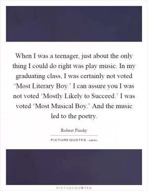 When I was a teenager, just about the only thing I could do right was play music. In my graduating class, I was certainly not voted ‘Most Literary Boy.’ I can assure you I was not voted ‘Mostly Likely to Succeed.’ I was voted ‘Most Musical Boy.’ And the music led to the poetry Picture Quote #1