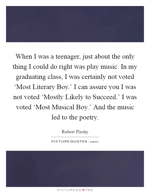 When I was a teenager, just about the only thing I could do right was play music. In my graduating class, I was certainly not voted ‘Most Literary Boy.' I can assure you I was not voted ‘Mostly Likely to Succeed.' I was voted ‘Most Musical Boy.' And the music led to the poetry. Picture Quote #1