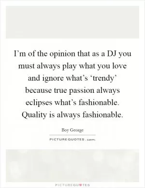 I’m of the opinion that as a DJ you must always play what you love and ignore what’s ‘trendy’ because true passion always eclipses what’s fashionable. Quality is always fashionable Picture Quote #1