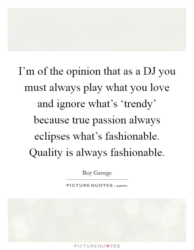 I'm of the opinion that as a DJ you must always play what you love and ignore what's ‘trendy' because true passion always eclipses what's fashionable. Quality is always fashionable. Picture Quote #1