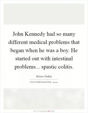 John Kennedy had so many different medical problems that began when he was a boy. He started out with intestinal problems... spastic colitis Picture Quote #1