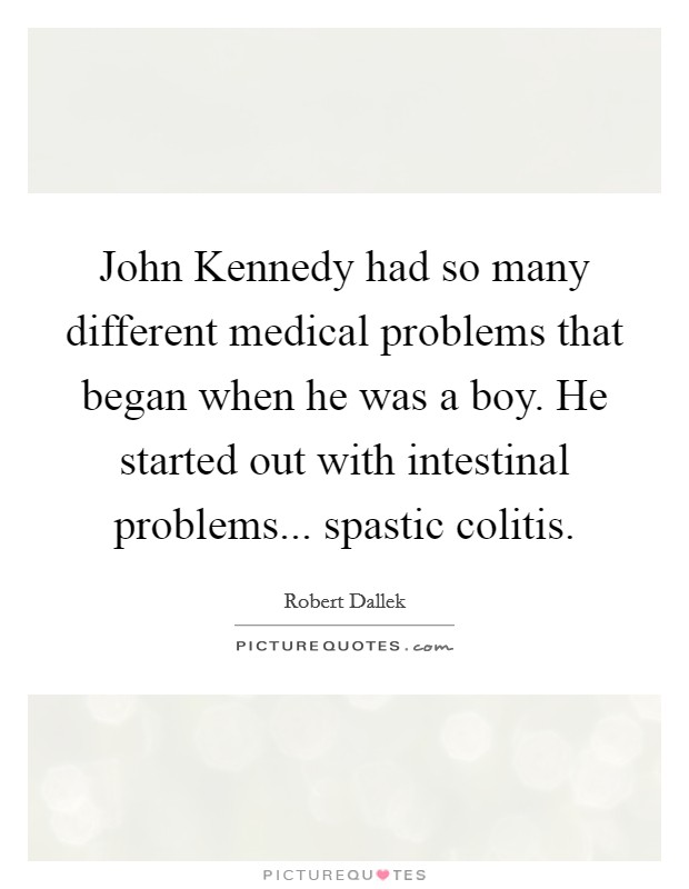 John Kennedy had so many different medical problems that began when he was a boy. He started out with intestinal problems... spastic colitis. Picture Quote #1