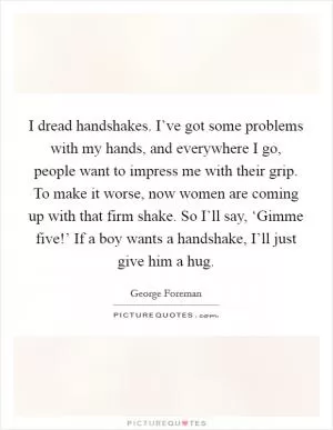I dread handshakes. I’ve got some problems with my hands, and everywhere I go, people want to impress me with their grip. To make it worse, now women are coming up with that firm shake. So I’ll say, ‘Gimme five!’ If a boy wants a handshake, I’ll just give him a hug Picture Quote #1