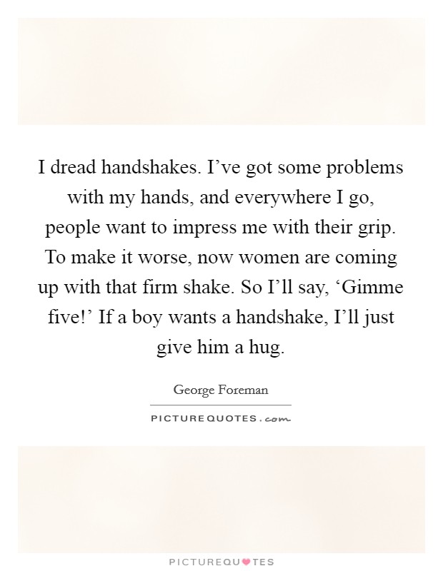 I dread handshakes. I've got some problems with my hands, and everywhere I go, people want to impress me with their grip. To make it worse, now women are coming up with that firm shake. So I'll say, ‘Gimme five!' If a boy wants a handshake, I'll just give him a hug. Picture Quote #1